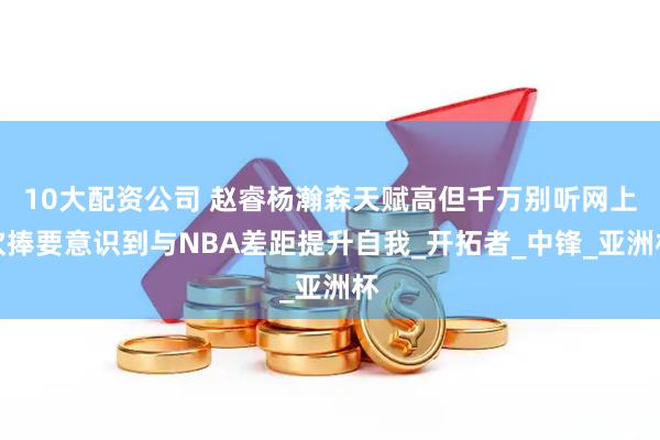 10大配资公司 赵睿杨瀚森天赋高但千万别听网上吹捧要意识到与NBA差距提升自我_开拓者_中锋_亚洲杯