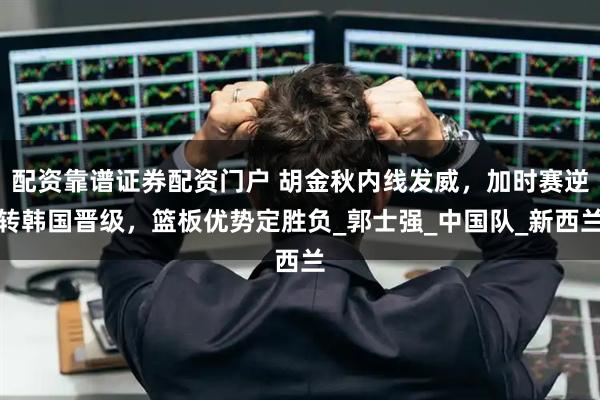 配资靠谱证券配资门户 胡金秋内线发威,加时赛逆转韩国晋级,篮板优势定胜负_郭士强_中国队_新西兰