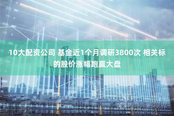 10大配资公司 基金近1个月调研3800次 相关标的股价涨幅跑赢大盘