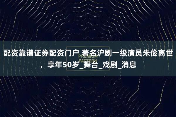 配资靠谱证券配资门户 著名沪剧一级演员朱俭离世，享年50岁_舞台_戏剧_消息