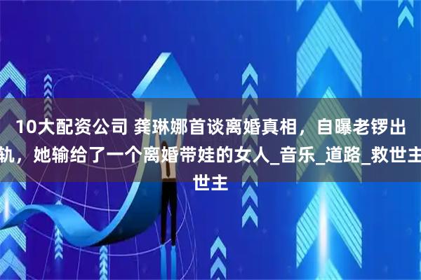 10大配资公司 龚琳娜首谈离婚真相，自曝老锣出轨，她输给了一个离婚带娃的女人_音乐_道路_救世主