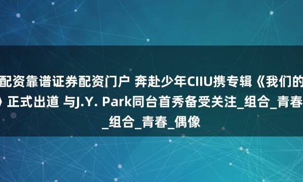 配资靠谱证券配资门户 奔赴少年CIIU携专辑《我们的出发》正式出道 与J.Y. Park同台首秀备受关注_组合_青春_偶像