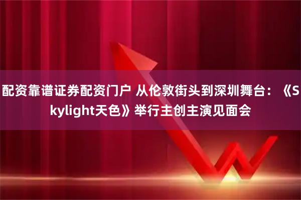 配资靠谱证券配资门户 从伦敦街头到深圳舞台：《Skylight天色》举行主创主演见面会