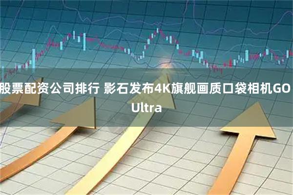 股票配资公司排行 影石发布4K旗舰画质口袋相机GO Ultra
