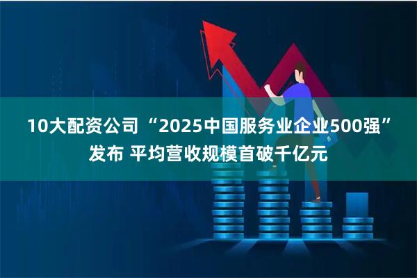 10大配资公司 “2025中国服务业企业500强”发布 平均营收规模首破千亿元
