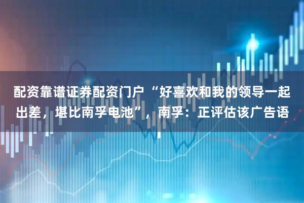 配资靠谱证券配资门户 “好喜欢和我的领导一起出差，堪比南孚电池”，南孚：正评估该广告语