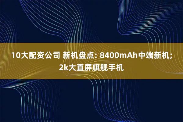 10大配资公司 新机盘点: 8400mAh中端新机;2k大直屏旗舰手机