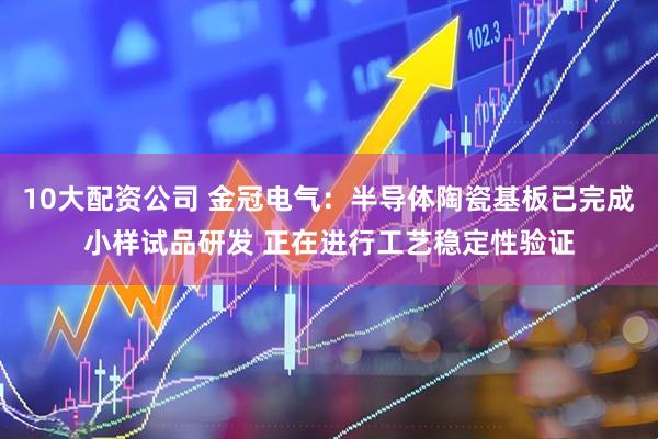 10大配资公司 金冠电气：半导体陶瓷基板已完成小样试品研发 正在进行工艺稳定性验证