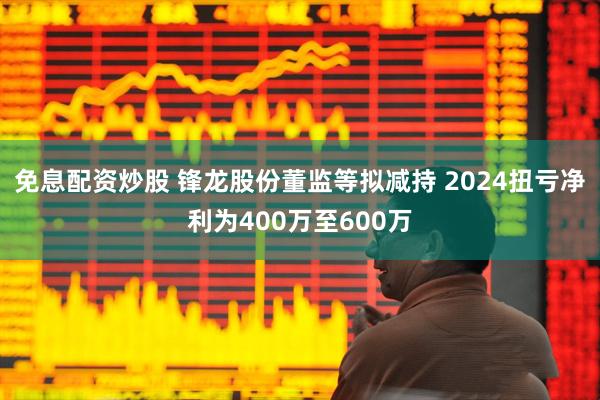 免息配资炒股 锋龙股份董监等拟减持 2024扭亏净利为400万至600万