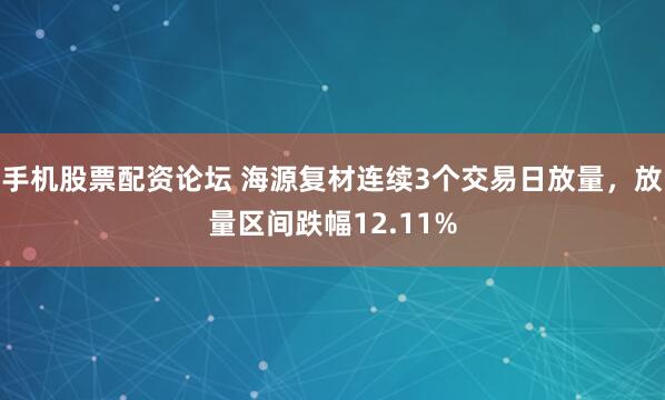 手机股票配资论坛 海源复材连续3个交易日放量，放量区间跌幅12.11%