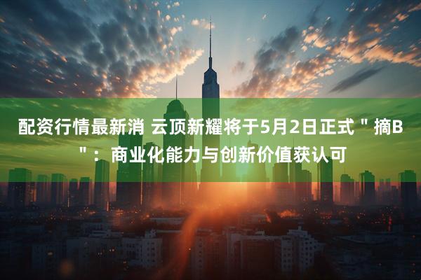 配资行情最新消 云顶新耀将于5月2日正式＂摘B＂：商业化能力与创新价值获认可