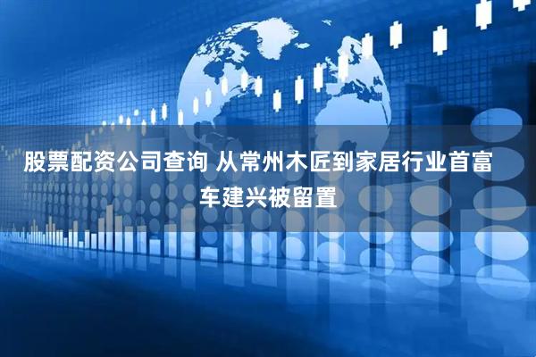 股票配资公司查询 从常州木匠到家居行业首富   车建兴被留置