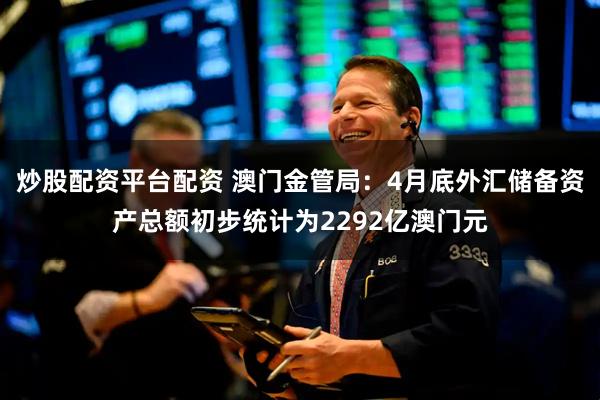 炒股配资平台配资 澳门金管局：4月底外汇储备资产总额初步统计为2292亿澳门元