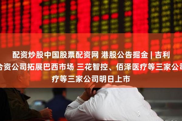 配资炒股中国股票配资网 港股公告掘金 | 吉利汽车参设合资公司拓展巴西市场 三花智控、佰泽医疗等三家公司明日上市