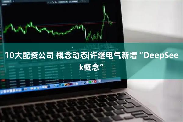 10大配资公司 概念动态|许继电气新增“DeepSeek概念”