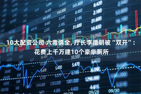 10大配资公司 六毒俱全, 厅长李德明被“双开”: 花费上千万建10个豪华厕所