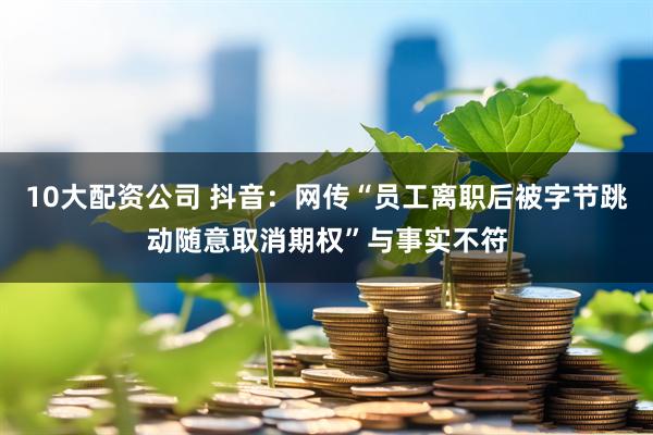 10大配资公司 抖音：网传“员工离职后被字节跳动随意取消期权”与事实不符