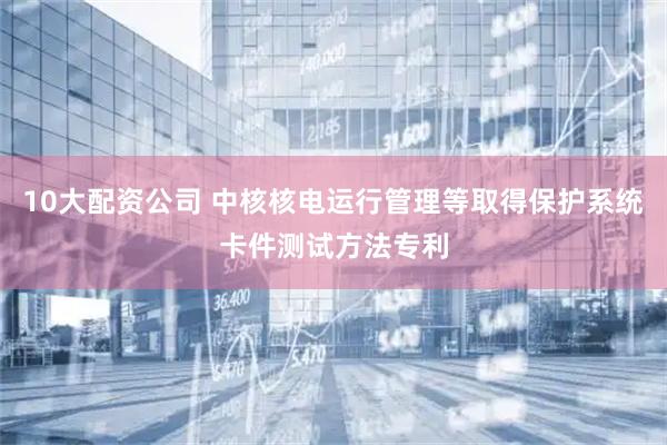 10大配资公司 中核核电运行管理等取得保护系统卡件测试方法专利