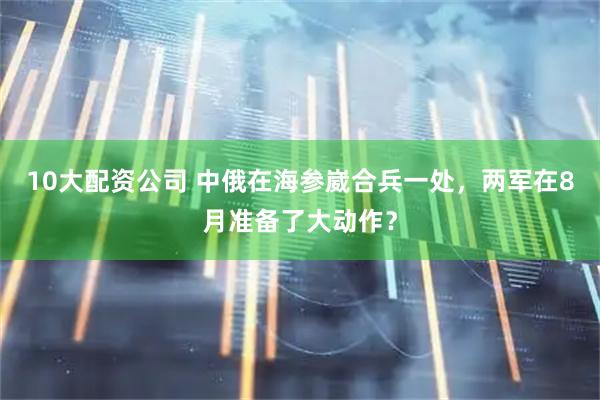 10大配资公司 中俄在海参崴合兵一处，两军在8月准备了大动作？