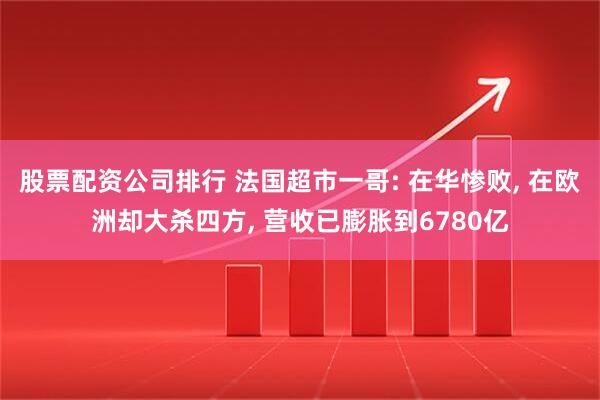 股票配资公司排行 法国超市一哥: 在华惨败, 在欧洲却大杀四方, 营收已膨胀到6780亿