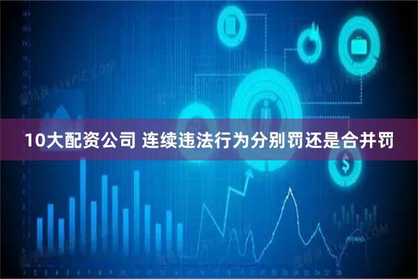 10大配资公司 连续违法行为分别罚还是合并罚