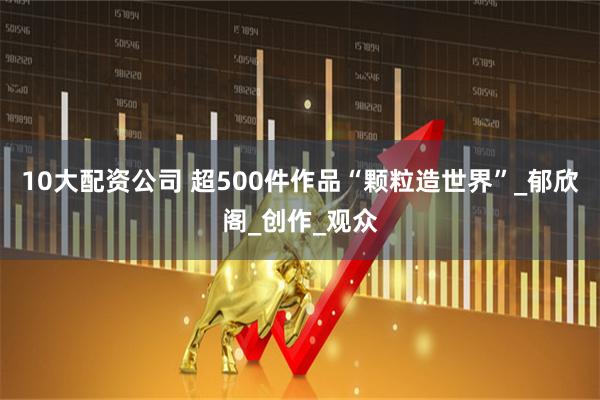 10大配资公司 超500件作品“颗粒造世界”_郁欣阁_创作_观众