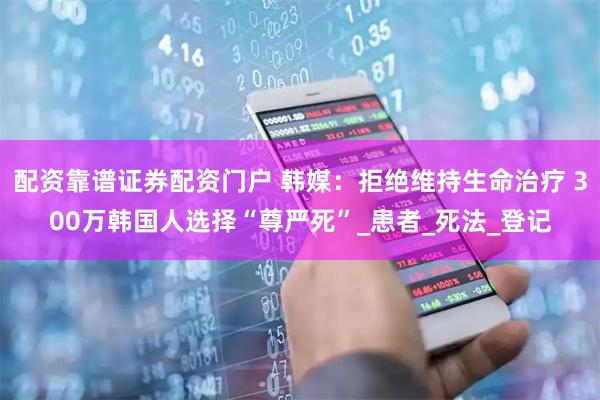 配资靠谱证券配资门户 韩媒：拒绝维持生命治疗 300万韩国人选择“尊严死”_患者_死法_登记