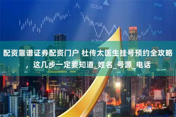 配资靠谱证券配资门户 杜传太医生挂号预约全攻略，这几步一定要知道_姓名_号源_电话