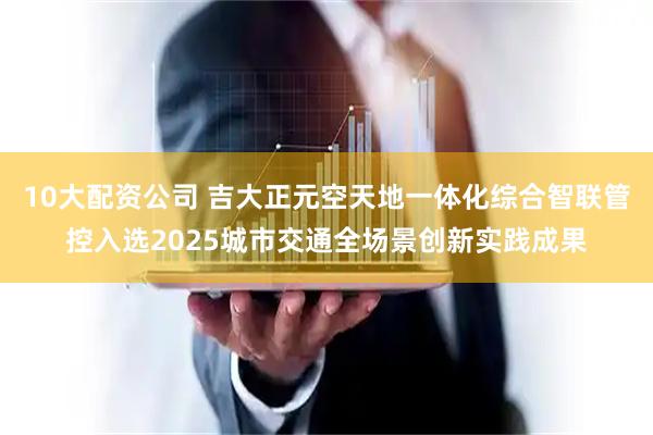 10大配资公司 吉大正元空天地一体化综合智联管控入选2025城市交通全场景创新实践成果