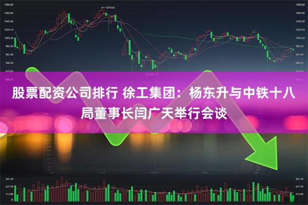股票配资公司排行 徐工集团：杨东升与中铁十八局董事长闫广天举行会谈