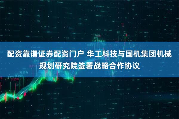 配资靠谱证券配资门户 华工科技与国机集团机械规划研究院签署战略合作协议