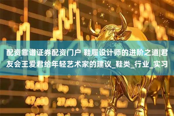 配资靠谱证券配资门户 鞋履设计师的进阶之道|君友会王爱君给年轻艺术家的建议_鞋类_行业_实习