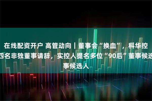 在线配资开户 高管动向｜董事会“换血”，科华控股四名非独董事请辞，实控人提名多位“90后”董事候选人