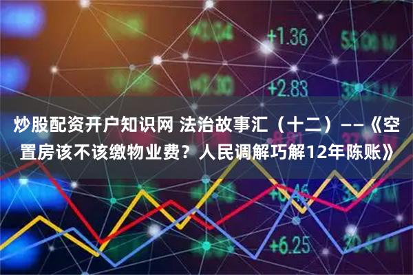 炒股配资开户知识网 法治故事汇（十二）——《空置房该不该缴物业费？人民调解巧解12年陈账》