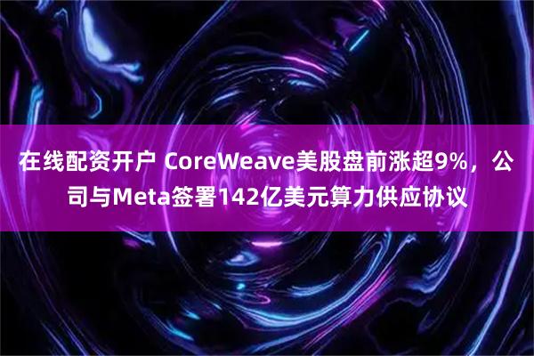 在线配资开户 CoreWeave美股盘前涨超9%，公司与Meta签署142亿美元算力供应协议