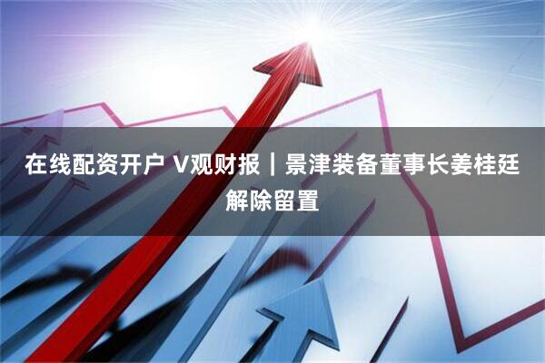 在线配资开户 V观财报｜景津装备董事长姜桂廷解除留置