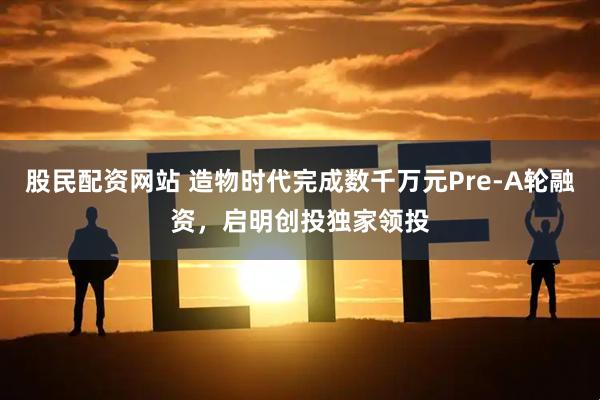 股民配资网站 造物时代完成数千万元Pre-A轮融资,启明创投独家领投