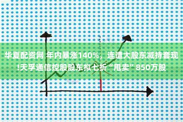 华夏配资网 年内暴涨140%，连遭大股东减持套现!天孚通信控股股东拟七折“甩卖”850万股