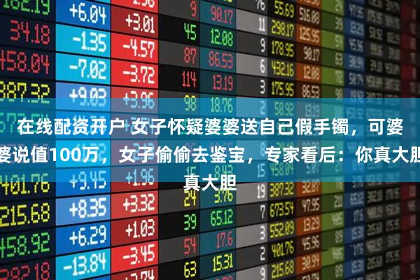 在线配资开户 女子怀疑婆婆送自己假手镯，可婆婆说值100万，女子偷偷去鉴宝，专家看后：你真大胆