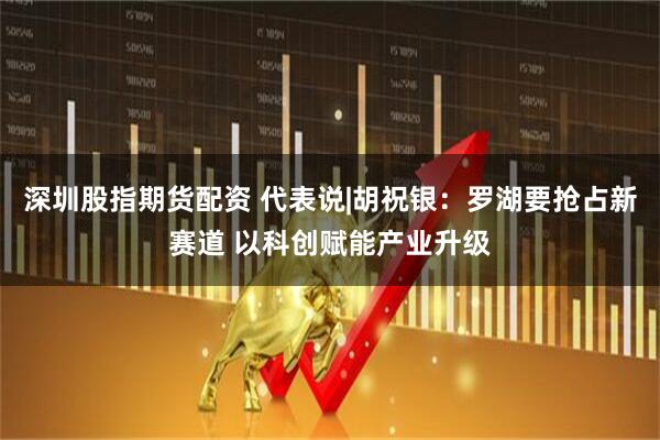 深圳股指期货配资 代表说|胡祝银：罗湖要抢占新赛道 以科创赋能产业升级