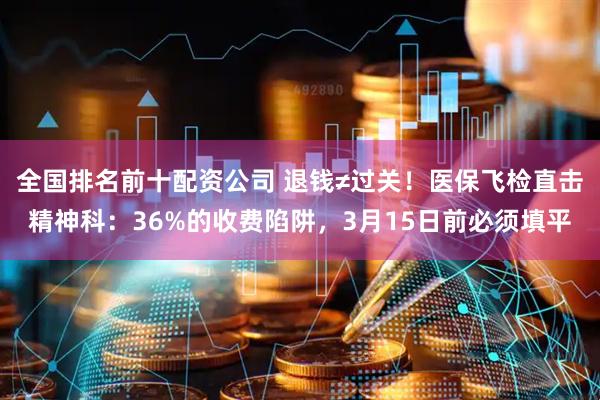 全国排名前十配资公司 退钱≠过关！医保飞检直击精神科：36%的收费陷阱，3月15日前必须填平