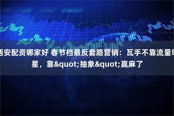 西安配资哪家好 春节档最反套路营销：瓦手不靠流量明星，靠"抽象"赢麻了