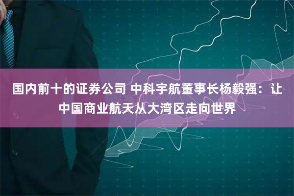 国内前十的证券公司 中科宇航董事长杨毅强：让中国商业航天从大湾区走向世界