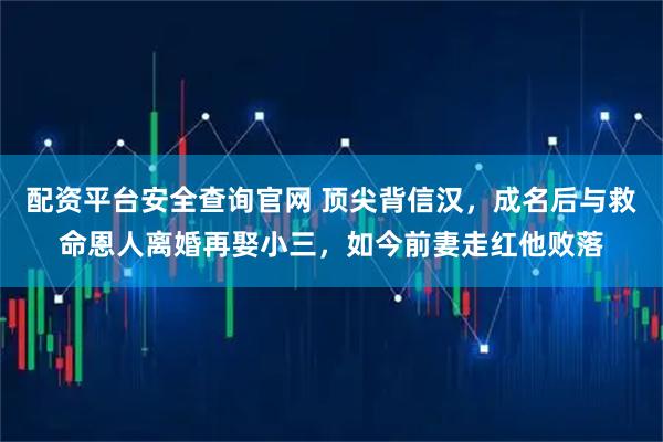 配资平台安全查询官网 顶尖背信汉,成名后与救命恩人离婚再娶小三,如今前妻走红他败落