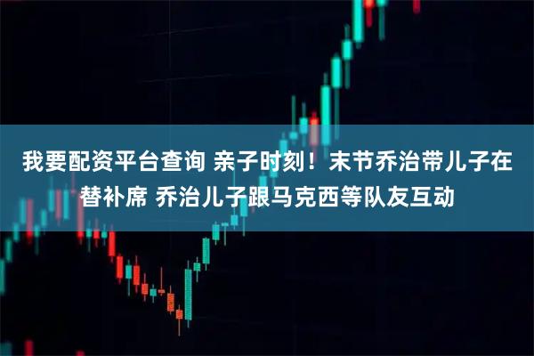 我要配资平台查询 亲子时刻！末节乔治带儿子在替补席 乔治儿子跟马克西等队友互动